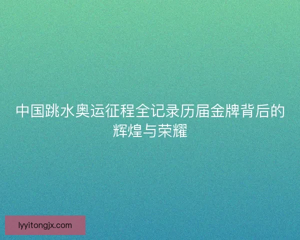 中国跳水奥运征程全记录历届金牌背后的辉煌与荣耀