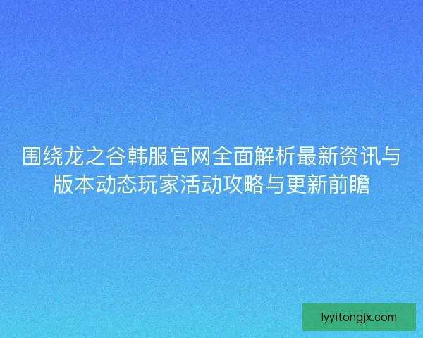 围绕龙之谷韩服官网全面解析最新资讯与版本动态玩家活动攻略与更新前瞻