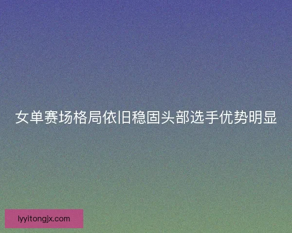 女单赛场格局依旧稳固头部选手优势明显