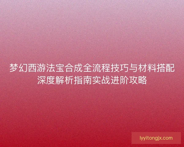 梦幻西游法宝合成全流程技巧与材料搭配深度解析指南实战进阶攻略