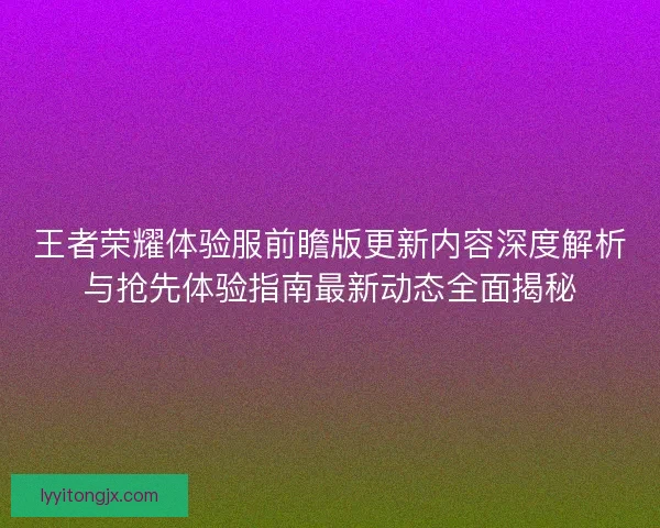 王者荣耀体验服前瞻版更新内容深度解析与抢先体验指南最新动态全面揭秘