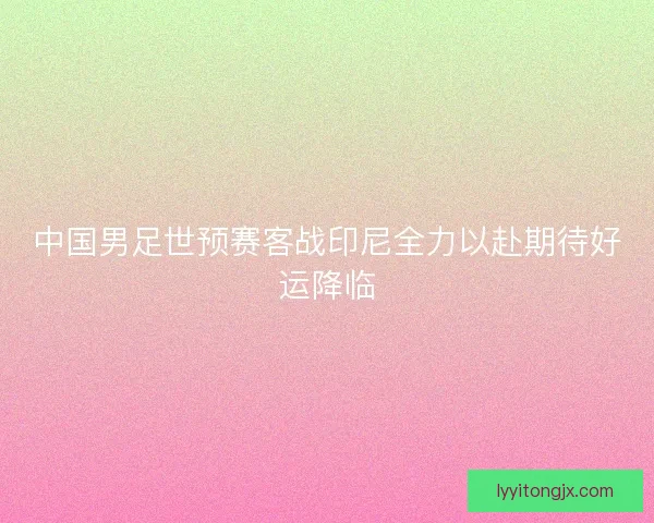 中国男足世预赛客战印尼全力以赴期待好运降临