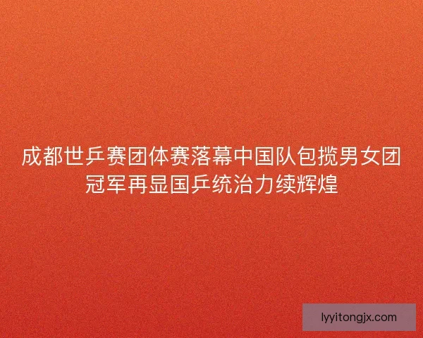 成都世乒赛团体赛落幕中国队包揽男女团冠军再显国乒统治力续辉煌
