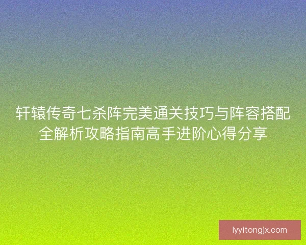 轩辕传奇七杀阵完美通关技巧与阵容搭配全解析攻略指南高手进阶心得分享