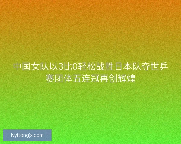 中国女队以3比0轻松战胜日本队夺世乒赛团体五连冠再创辉煌