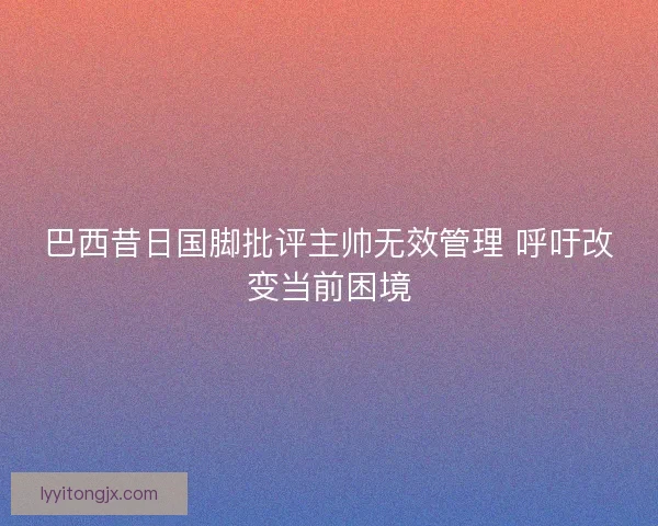 巴西昔日国脚批评主帅无效管理 呼吁改变当前困境