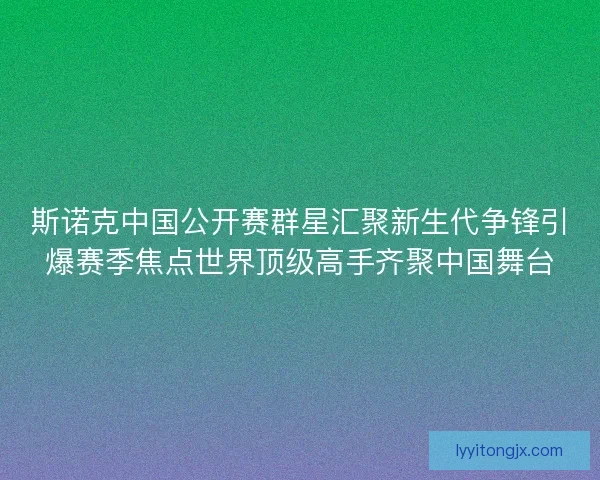 斯诺克中国公开赛群星汇聚新生代争锋引爆赛季焦点世界顶级高手齐聚中国舞台