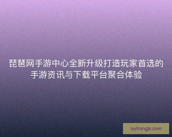 琵琶网手游中心全新升级打造玩家首选的手游资讯与下载平台聚合体验