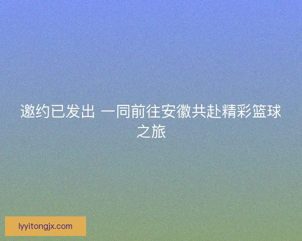 邀约已发出 一同前往安徽共赴精彩篮球之旅