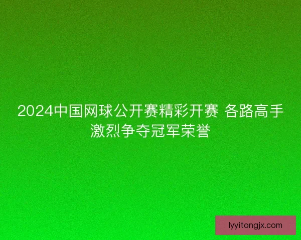 2024中国网球公开赛精彩开赛 各路高手激烈争夺冠军荣誉