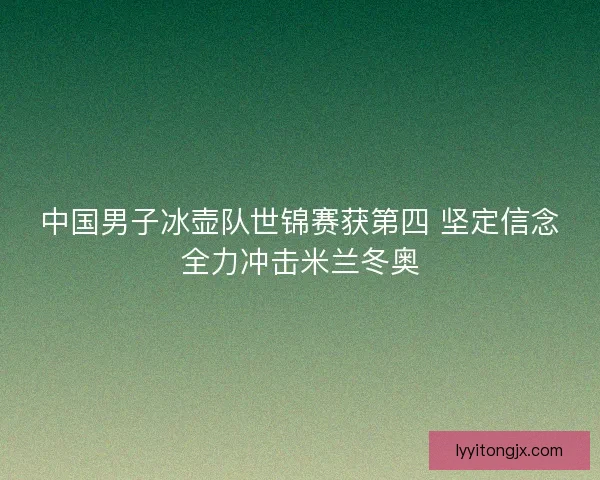 中国男子冰壶队世锦赛获第四 坚定信念全力冲击米兰冬奥