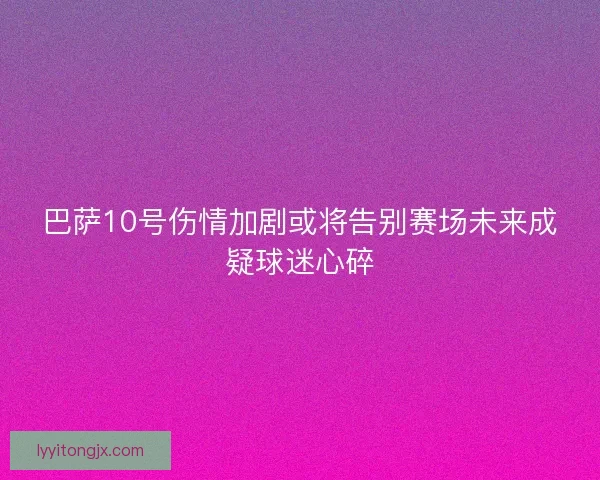 巴萨10号伤情加剧或将告别赛场未来成疑球迷心碎
