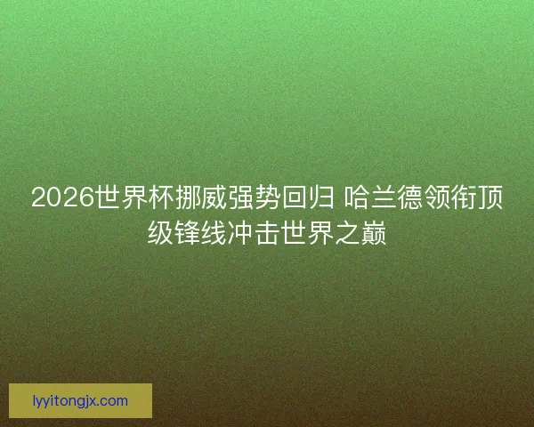 2026世界杯挪威强势回归 哈兰德领衔顶级锋线冲击世界之巅