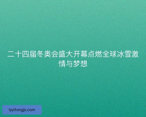 二十四届冬奥会盛大开幕点燃全球冰雪激情与梦想 二十四届冬奥会盛大开幕点燃全球冰雪激情与梦想