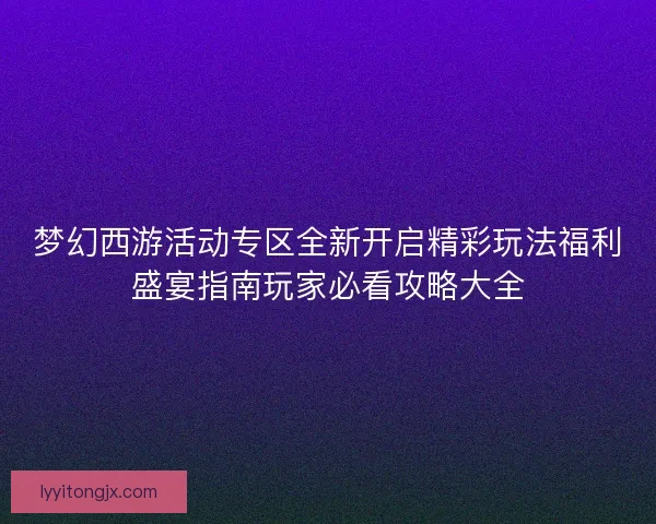 梦幻西游活动专区全新开启精彩玩法福利盛宴指南玩家必看攻略大全