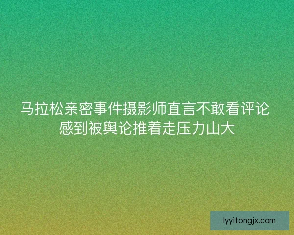 马拉松亲密事件摄影师直言不敢看评论 感到被舆论推着走压力山大 马拉松亲密事件摄影师直言不敢看评论 感到被舆论推着走压力山大