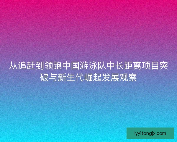 从追赶到领跑中国游泳队中长距离项目突破与新生代崛起发展观察 从追赶到领跑中国游泳队中长距离项目突破与新生代崛起发展观察
