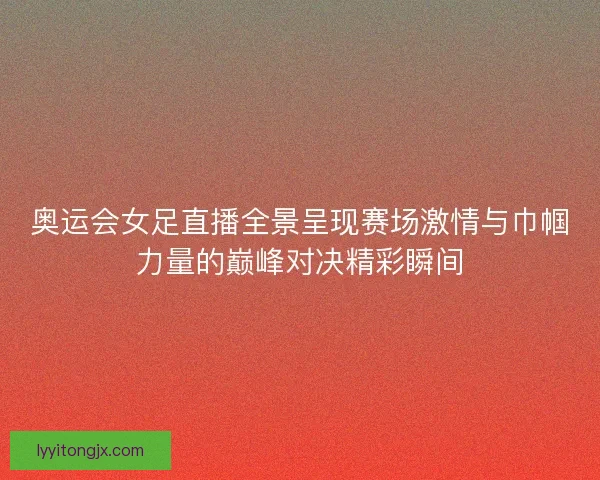 奥运会女足直播全景呈现赛场激情与巾帼力量的巅峰对决精彩瞬间