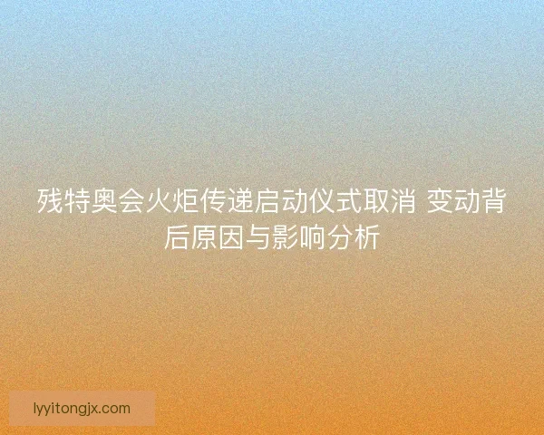 残特奥会火炬传递启动仪式取消 变动背后原因与影响分析 残特奥会火炬传递启动仪式取消 变动背后原因与影响分析