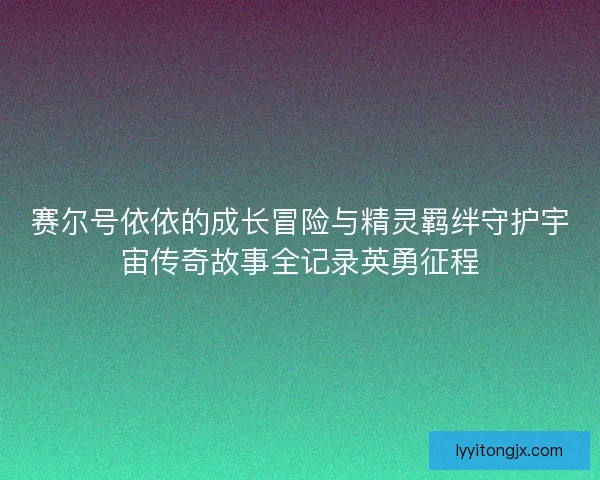 赛尔号依依的成长冒险与精灵羁绊守护宇宙传奇故事全记录英勇征程