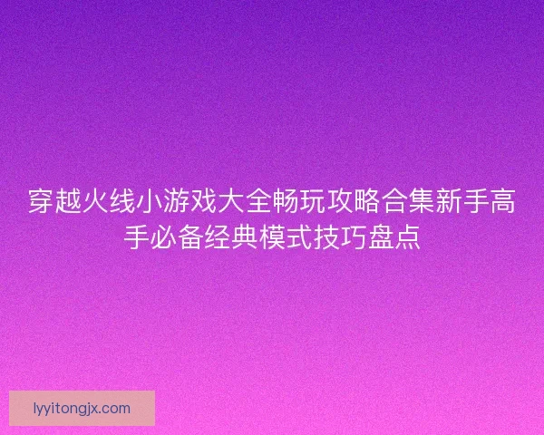 穿越火线小游戏大全畅玩攻略合集新手高手必备经典模式技巧盘点