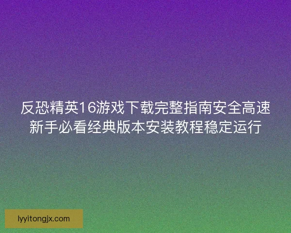 反恐精英16游戏下载完整指南安全高速新手必看经典版本安装教程稳定运行