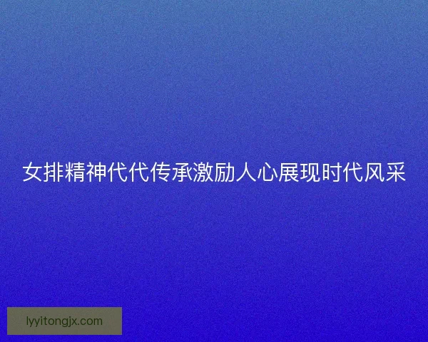 女排精神代代传承激励人心展现时代风采