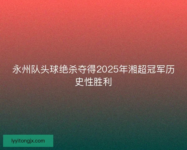 永州队头球绝杀夺得2025年湘超冠军历史性胜利