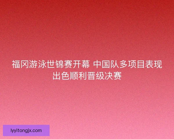 福冈游泳世锦赛开幕 中国队多项目表现出色顺利晋级决赛